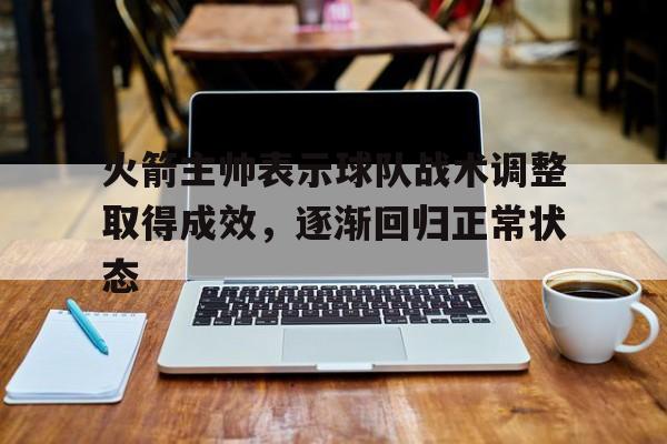 爱游戏官方登录入口-包含火箭主帅表示球队战术调整取得成效，逐渐回归正常状态的词条